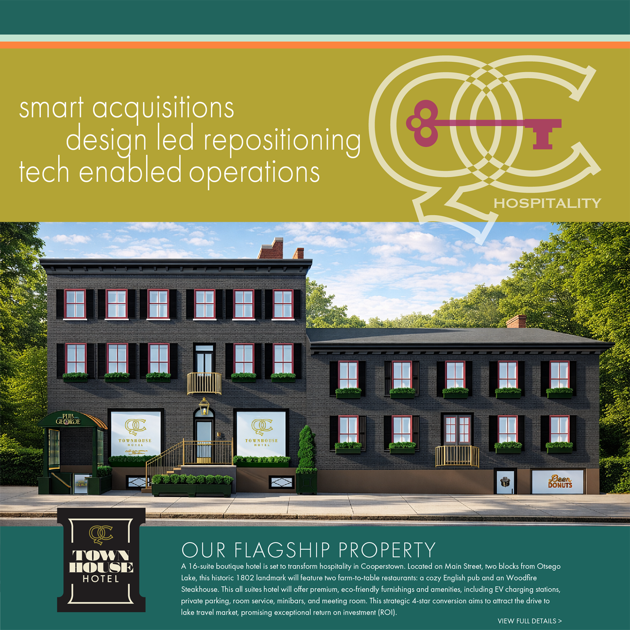 smart acquisitions
design led repositioning tech enabled operations. OUR FLAGSHIP PROPERTY
A 16-suite boutique hotel is set to transform hospitality in Cooperstown. Located on Main Street, two blocks from Otsego Lake, this historic 1802 landmark will feature two farm-to-table restaurants: a cozy English pub and an Woodfire Steakhouse. This all suites hotel will offer premium, eco-friendly furnishings and amenities, including EV charging stations, private parking, room service, minibars, and meeting room. Th